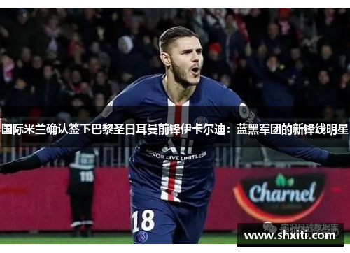 国际米兰确认签下巴黎圣日耳曼前锋伊卡尔迪：蓝黑军团的新锋线明星