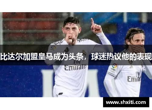比达尔加盟皇马成为头条，球迷热议他的表现